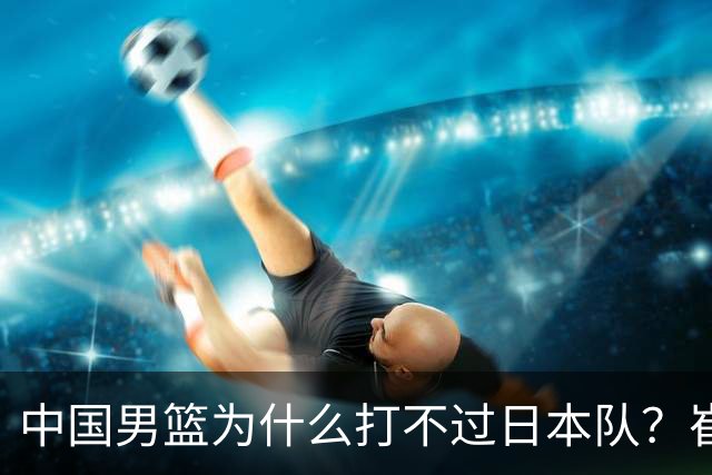 中国男篮为什么打不过日本队？崔永熙毫不客气说出原因，说得实在